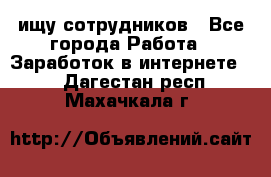 ищу сотрудников - Все города Работа » Заработок в интернете   . Дагестан респ.,Махачкала г.